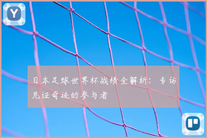 日本足球世界杯战绩全解析：专访见证奇迹的参与者