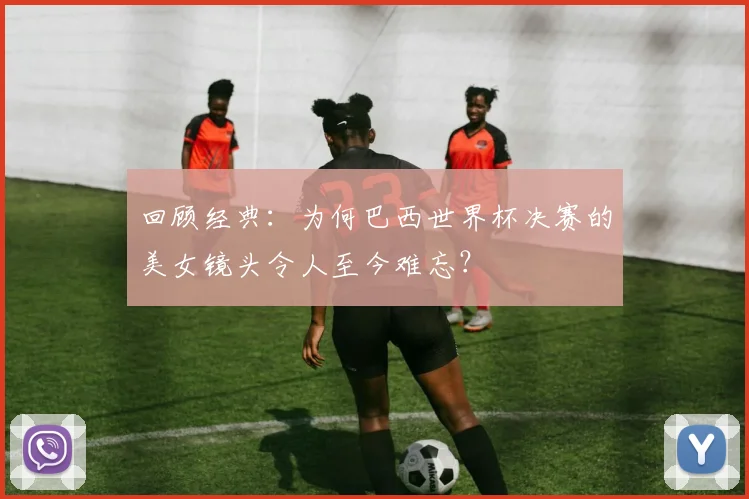 回顾经典：为何巴西世界杯决赛的美女镜头令人至今难忘？