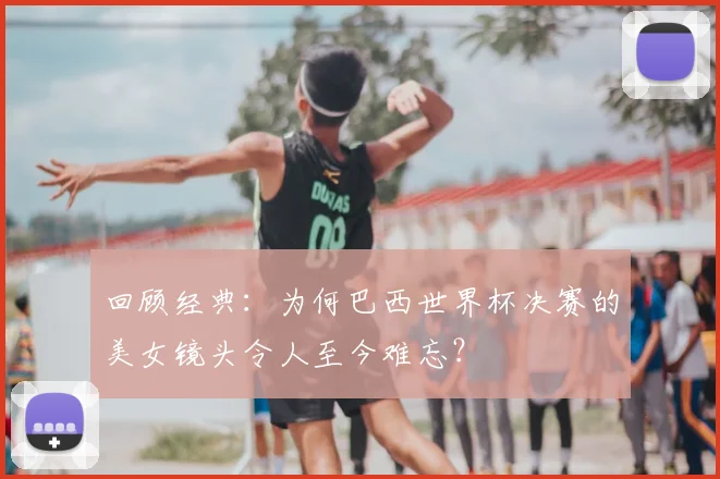 回顾经典：为何巴西世界杯决赛的美女镜头令人至今难忘？