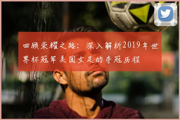回顾荣耀之路：深入解析2019年世界杯冠军美国女足的夺冠历程