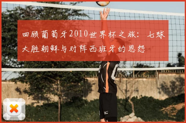 回顾葡萄牙2010世界杯之旅：七球大胜朝鲜与对阵西班牙的恩怨