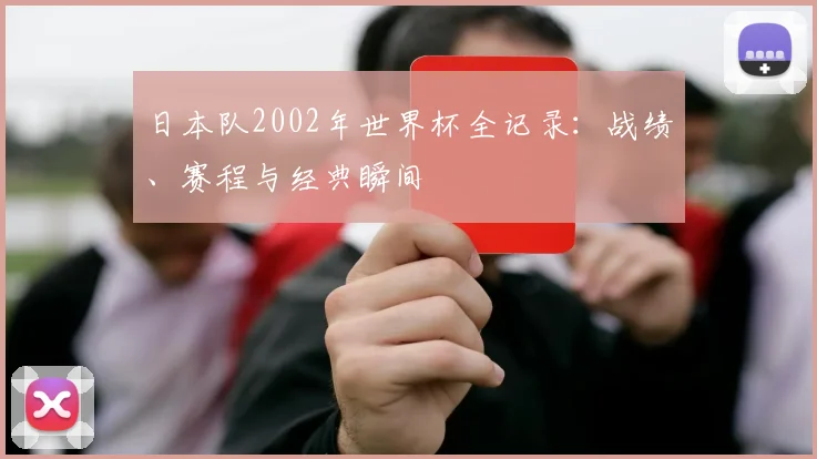 日本队2002年世界杯全记录：战绩、赛程与经典瞬间
