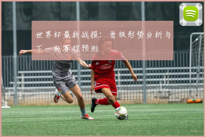 世界杯最新战报：晋级形势分析与下一轮赛程预测