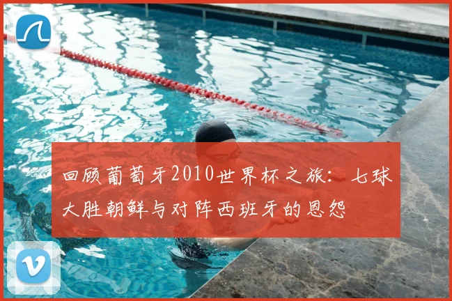 回顾葡萄牙2010世界杯之旅：七球大胜朝鲜与对阵西班牙的恩怨