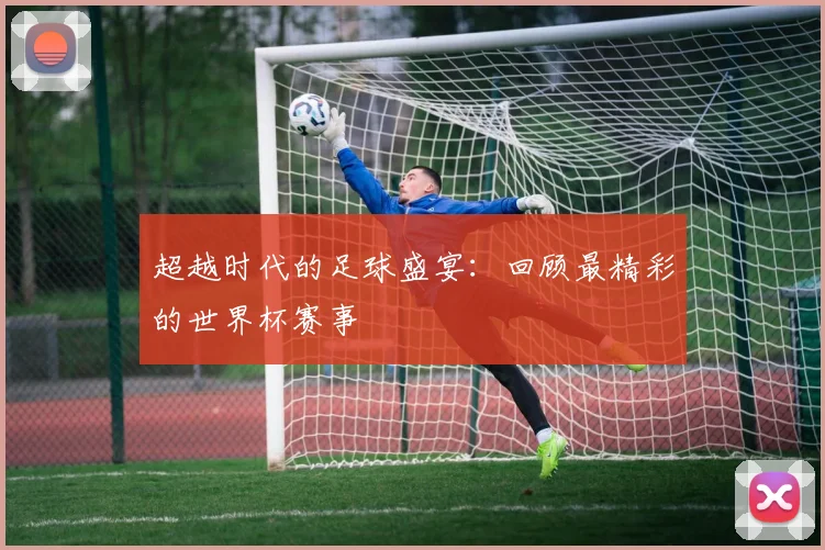 超越时代的足球盛宴：回顾最精彩的世界杯赛事