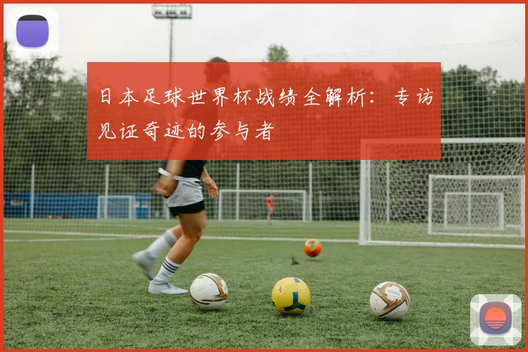 日本足球世界杯战绩全解析：专访见证奇迹的参与者