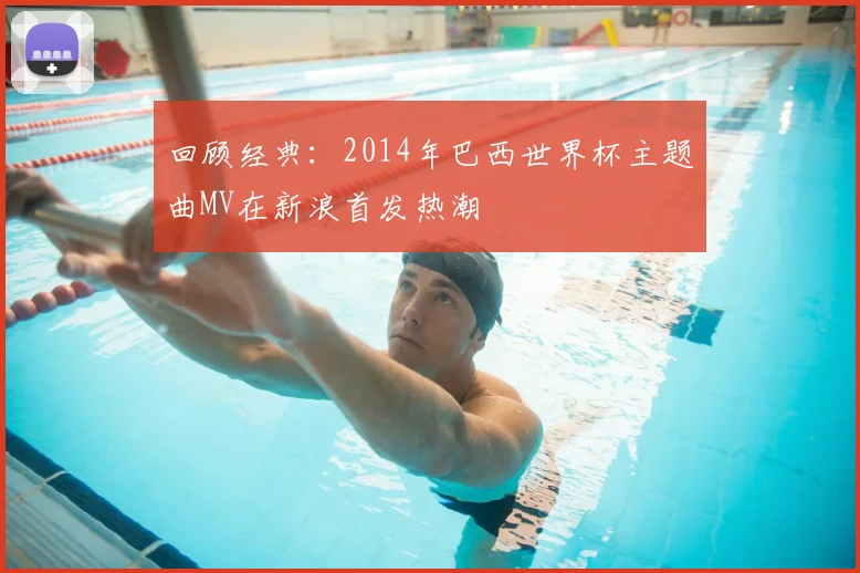 回顾经典：2014年巴西世界杯主题曲MV在新浪首发热潮